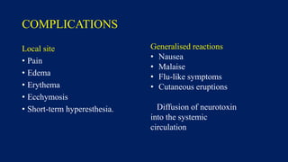 COMPLICATIONS
Local site
• Pain
• Edema
• Erythema
• Ecchymosis
• Short-term hyperesthesia.
Generalised reactions
• Nausea
• Malaise
• Flu-like symptoms
• Cutaneous eruptions
Diffusion of neurotoxin
into the systemic
circulation
 