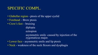 SPECIFIC COMPL.
• Glabellar region - ptosis of the upper eyelid
• Forehead – Brow ptosis
• Crow’s feet – bruising
diplopia
ectropion
asymmetric smile -caused by injection of the
zygomaticus major.
• Lower face - asymmetric smile and lip ptosis
• Neck - weakness of the neck flexors and dysphagia
 