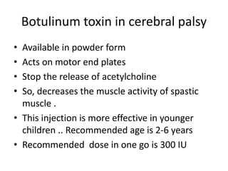 Botulinum toxin in cerebral palsy
• Available in powder form
• Acts on motor end plates
• Stop the release of acetylcholine
• So, decreases the muscle activity of spastic
muscle .
• This injection is more effective in younger
children .. Recommended age is 2-6 years
• Recommended dose in one go is 300 IU
 