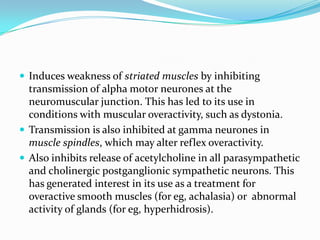  Induces weakness of striated muscles by inhibiting

transmission of alpha motor neurones at the
neuromuscular junction. This has led to its use in
conditions with muscular overactivity, such as dystonia.
 Transmission is also inhibited at gamma neurones in
muscle spindles, which may alter reflex overactivity.
 Also inhibits release of acetylcholine in all parasympathetic
and cholinergic postganglionic sympathetic neurons. This
has generated interest in its use as a treatment for
overactive smooth muscles (for eg, achalasia) or abnormal
activity of glands (for eg, hyperhidrosis).

 
