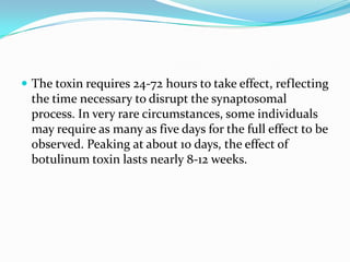  The toxin requires 24-72 hours to take effect, reflecting

the time necessary to disrupt the synaptosomal
process. In very rare circumstances, some individuals
may require as many as five days for the full effect to be
observed. Peaking at about 10 days, the effect of
botulinum toxin lasts nearly 8-12 weeks.

 