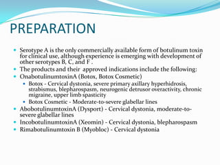 PREPARATION
 Serotype A is the only commercially available form of botulinum toxin

for clinical use, although experience is emerging with development of
other serotypes B, C, and F .
 The products and their approved indications include the following:
 OnabotulinumtoxinA (Botox, Botox Cosmetic)
 Botox - Cervical dystonia, severe primary axillary hyperhidrosis,

strabismus, blepharospasm, neurogenic detrusor overactivity, chronic
migraine, upper limb spasticity
 Botox Cosmetic - Moderate-to-severe glabellar lines
 AbobotulinumtoxinA (Dysport) - Cervical dystonia, moderate-to-

severe glabellar lines
 IncobotulinumtoxinA (Xeomin) - Cervical dystonia, blepharospasm
 Rimabotulinumtoxin B (Myobloc) - Cervical dystonia

 