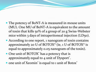  The potency of BoNT-A is measured in mouse units

(MU). One MU of BoNT-A is equivalent to the amount
of toxin that kills 50% of a group of 20 g Swiss-Webster
mice within 3 days of intraperitoneal injection (LD50).
 According to one report, 1 nanogram of toxin contains
approximately 20 U of BOTOX® (ie, 1 U of BOTOX® is
equal to approximately 0.05 nanogram of the toxin).
 One unit of BOTOX® has a potency that is
approximately equal to 4 unit of Dysport®.
 one unit of Xeomin® is equal to 1 unit of Botox®

 