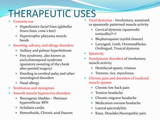 THERAPEUTIC USES
 Cosmetic use

 Hyperkinetic facial lines (glabellar

frown lines, crow's feet)
 Hypertrophic platysma muscle
bands
 Sweating, salivary, and allergy disorders
 Axillary and palmar hyperhidrosis
 Frey syndrome, also known as
auriculotemporal syndrome
(gustatory sweating of the cheek
after parotid surgery)
 Drooling in cerebral palsy and other
neurological disorders
 Nasal allergy
 Strabismus and nystagmus
 Smooth muscle hyperactive disorders
 Neurogenic bladder – Detrusor
hyperreflexia, BPH
 Achalasia cardia
 Hemorhoids, Chronic anal fissures

 Focal dystonias - Involuntary, sustained,
or spasmodic patterned muscle activity
 Cervical dystonia (spasmodic

torticollis)[3, 4]
 Blepharospasm (eyelid closure)
 Laryngeal, Limb, Oromandibular,
Orolingual, Truncal dystonia
 Spasticity
 Nondystonic disorders of involuntary
muscle activity
 Hemifacial spasm, trismus
 Tremors, tics, myoclonus.
 Chronic pain and disorders of localized
muscle spasms
 Chronic low back pain
 Tension headache
 Chronic migrane headache
 Medication overuse headache
 Lateral epicondylitis
 Knee, Shoulder,Neuropathic pain

 