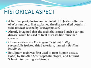 HISTORICAL ASPECT
 A German poet, doctor and scientist , Dr. Justinus Kerner

of Wurttemberg, first explained the disease called botulism
(1817 to 1822) caused by ‘sausage poison’.
 Already imagined that the toxin that caused such a serious
disease, could be used to treat diseases like muscular
spasms.
 Dr Emile Pierre van Ermengem (belgium) in 1895
successfully isolated this bacterium, named it Bacillus
botulinus.
 Botulinum toxin was first used to treat human disease
(1980) by Drs Alan Scott (opthalmologist) and Edward
Schantz, in treating strabismus.

 