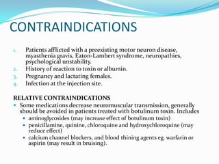 CONTRAINDICATIONS
1.
2.
3.
4.

Patients afflicted with a preexisting motor neuron disease,
myasthenia gravis, Eaton-Lambert syndrome, neuropathies,
psychological unstability.
History of reaction to toxin or albumin.
Pregnancy and lactating females.
Infection at the injection site.

RELATIVE CONTRAINDICATIONS
 Some medications decrease neuromuscular transmission, generally
should be avoided in patients treated with botulinum toxin. Includes
 aminoglycosides (may increase effect of botulinum toxin)
 penicillamine, quinine, chloroquine and hydroxychloroquine (may

reduce effect)
 calcium channel blockers, and blood thining agents eg. warfarin or
aspirin (may result in bruising).

 