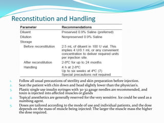 Reconstitution and Handling

1.
2.
3.

4.
5.

Follow all usual precautions of sterility and skin preparation before injection.
Seat the patient with chin down and head slightly lower than the physician's.
Plastic single use insulin syringes with 30-32 gauge needles are recommended, and
toxin is injected into affected muscles or glands
Topical anesthetics are generally reserved for the very sensitive. Ice could be used as a
numbing agent.
Doses are tailored according to the mode of use and individual patients, and the dose
depends on the mass of muscle being injected: The larger the muscle mass the higher
the dose required.

 