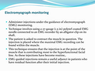 Electromyograph monitoring
 Administer injections under the guidance of electromyograph








(EMG) monitoring.
Technique involves using a 27-gauge (1.5 in) polytef-coated EMG
needle connected to an EMG recorder by an alligator clip on its
shaft.
The patient is asked to contract the muscle in question. The
injection is placed where the maximal EMG recording can be
found within the muscle.
This technique ensures that the injection is at the point of the
muscle that is contributing most to the hyperfunctional facial
line. As these injections have become routine,.
EMG-guided injections remain a useful adjunct in patients who
have residual function after their initial injection.

 