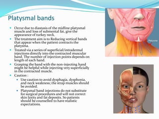 Platysmal bands
 Occur due to diastasis of the midline platysmal
muscle and loss of submental fat, give the
appearance of turkey neck.
 The treatment aim is to Reducing vertical bands
that appear when the patient contracts the
platysma.
 Treated via a series of superficial/intradermal
injections directly into the contracted muscular
band. The number of injection points depends on
length of each band.
 Grasping the band with the non-injecting hand
might be helpful while injecting very superficially
in the contracted muscle.
 Caution :
 Use caution to avoid dysphagia, dysphonia,
and neck weakness; the strap muscles should
be avoided.
 Platysmal band injections do not substitute
for surgical procedures and will not correct
skin laxity and fat deposits. So patients
should be counselled to have realistic
expectations.

 