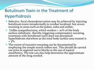 Botulinum Toxin in the Treatment of
Hyperhidrosis
 Selective, focal chemodenervation may be achieved by injecting

botulinum toxin intradermally to combat localized, but severe
sweating in areas such as the palms, soles and axillae.
 Unlike sympathectomy, which renders > 20% of the body
surface anhidrotic, thereby triggering compensatory sweating,
treatment with botulinum toxin does not precipitate
hyperhidrosis elsewhere as the total body surface area treated is
< 3%.
 The extent of excessive sweating can be documented by
employing the simple starch-iodine test. This should be carried
out prior to regional nerve blocks or the use of topical
anesthetics. The test can also help determine the approximate
amount of the drug needed.

 