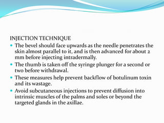 INJECTION TECHNIQUE
 The bevel should face upwards as the needle penetrates the
skin almost parallel to it, and is then advanced for about 2
mm before injecting intradermally.
 The thumb is taken off the syringe plunger for a second or
two before withdrawal.
 These measures help prevent backflow of botulinum toxin
and its wastage.
 Avoid subcutaneous injections to prevent diffusion into
intrinsic muscles of the palms and soles or beyond the
targeted glands in the axillae.

 