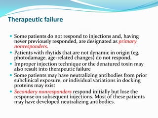 Therapeutic failure
 Some patients do not respond to injections and, having





never previously responded, are designated as primary
nonresponders.
Patients with rhytids that are not dynamic in origin (eg,
photodamage, age-related changes) do not respond.
Improper injection technique or the denatured toxin may
also result into therapeutic failure
Some patients may have neutralizing antibodies from prior
subclinical exposure, or individual variations in docking
proteins may exist
Secondary nonresponders respond initially but lose the
response on subsequent injections. Most of these patients
may have developed neutralizing antibodies.

 