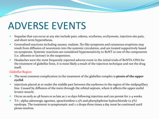 ADVERSE EVENTS


Sequelae that can occur at any site include pain, edema, erythema, ecchymosis, injection site pain,
and short-term hypersthesia.
 Generalised reactions including nausea, malaise, flu-like symptoms and cutaneous eruptions may
result from diffusion of neurotoxin into the systemic circulation, and are treated supportively based
on symptoms. Systemic reactions are considered hypersensitivity to BoNT or one of the components
(i.e. albumin or lactose) in the suspension.
 Headaches were the most frequently reported adverse event in the initial trials of BoNTA-ONA for
the treatment of glabellar lines, it is most likely a result of the injection technique and not the drug
itself.
Glabellar Region
 The most common complication in the treatment of the glabellar complex is ptosis of the upper
eyelid.
 injections placed at or under the middle part between the eyebrows in the region of the midpupillary
line. Caused by diffusion of the toxin through the orbital septum, where it affects the upper eyelid
levator muscle.
 Occur as early as 48 hours or as late as 7-10 days following injection and can persist for 2-4 weeks.
 T/t : alpha-adrenergic agonists, apraclonidine 0.5% and phenylephrine hydrochloride (2.5%)
eyedrops. The treatment is symptomatic and 1-2 drops three times a day must be continued until
ptosis resolves.

 