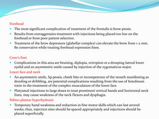Forehead
 The most significant complication of treatment of the frontalis is brow ptosis.
 Results from overaggressive treatment with injections being placed too low on the
forehead or from poor patient selection.
 Treatment of the brow depressors (glabellar complex) can elevate the brow from 1-2 mm.
Be conservative while treating forehead expression lines.

Crow's Feet
 Complications in this area are bruising, diplopia, ectropion or a drooping lateral lower
eyelid and an asymmetric smile caused by injection of the zygomaticus major.
Lower face and neck
 An asymmetric smile, lip ptosis, cheek bite or incompetence of the mouth manifesting as
drooling or dribbling, are potential complications resulting from the use of botulinum
toxin in the treatment of the complex musculature of the lower face.
 Platysmal injections in large doses to treat prominent vertical bands and horizontal neck
lines, may cause weakness of the neck flexors and dysphagia.
Palmo-plantar hyperhydrosis
 Temporary hand weakness and reduction in fine motor skills which can last several
weeks; thus, injection sites should be spaced appropriately and injections should be
placed superficially.

 