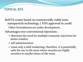 TOPICAL BTX
BoNTA cream based on commercially viable ionic
nanoparticle technology. ( FDA approved in 2008)
Other formulations are under development.

Advantages over conventional injections :
 eliminate the need for multiple traumatic injections for

better comfort
 self administration
 cause only a mild weakening; therefore, it is potentially
safer for use in the areas where muscles are highly
sensitive to smaller doses of the toxin.

 