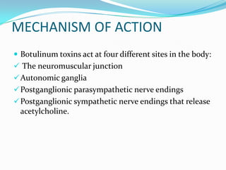 MECHANISM OF ACTION
 Botulinum toxins act at four different sites in the body:
 The neuromuscular junction
 Autonomic ganglia
 Postganglionic parasympathetic nerve endings

 Postganglionic sympathetic nerve endings that release

acetylcholine.

 