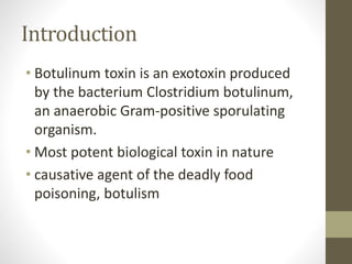 Introduction
• Botulinum toxin is an exotoxin produced
by the bacterium Clostridium botulinum,
an anaerobic Gram-positive sporulating
organism.
• Most potent biological toxin in nature
• causative agent of the deadly food
poisoning, botulism
 