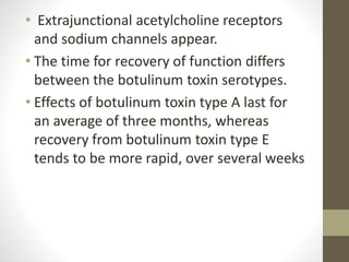 • Extrajunctional acetylcholine receptors
and sodium channels appear.
• The time for recovery of function differs
between the botulinum toxin serotypes.
• Effects of botulinum toxin type A last for
an average of three months, whereas
recovery from botulinum toxin type E
tends to be more rapid, over several weeks
 