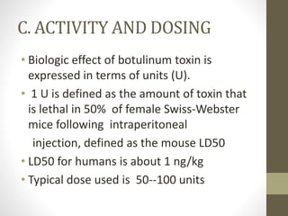 C. ACTIVITY AND DOSING
• Biologic effect of botulinum toxin is
expressed in terms of units (U).
• 1 U is defined as the amount of toxin that
is lethal in 50% of female Swiss-Webster
mice following intraperitoneal
injection, defined as the mouse LD50
• LD50 for humans is about 1 ng/kg
• Typical dose used is 50--100 units
 