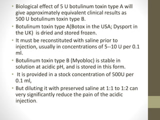 • Biological effect of 5 U botulinum toxin type A will
give approximately equivalent clinical results as
500 U botulinum toxin type B.
• Botulinum toxin type A(Botox in the USA; Dysport in
the UK) is dried and stored frozen.
• It must be reconstituted with saline prior to
injection, usually in concentrations of 5--10 U per 0.1
ml.
• Botulinum toxin type B (Myobloc) is stable in
solution at acidic pH, and is stored in this form.
• It is provided in a stock concentration of 500U per
0.1 ml,
• But diluting it with preserved saline at 1:1 to 1:2 can
very significantly reduce the pain of the acidic
injection.
 