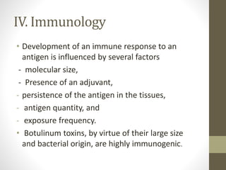 IV. Immunology
• Development of an immune response to an
antigen is influenced by several factors
- molecular size,
- Presence of an adjuvant,
- persistence of the antigen in the tissues,
- antigen quantity, and
- exposure frequency.
• Botulinum toxins, by virtue of their large size
and bacterial origin, are highly immunogenic.
 