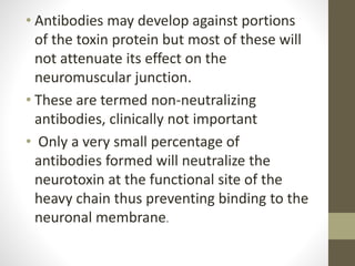 • Antibodies may develop against portions
of the toxin protein but most of these will
not attenuate its effect on the
neuromuscular junction.
• These are termed non-neutralizing
antibodies, clinically not important
• Only a very small percentage of
antibodies formed will neutralize the
neurotoxin at the functional site of the
heavy chain thus preventing binding to the
neuronal membrane.
 