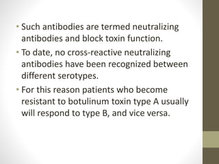 • Such antibodies are termed neutralizing
antibodies and block toxin function.
• To date, no cross-reactive neutralizing
antibodies have been recognized between
different serotypes.
• For this reason patients who become
resistant to botulinum toxin type A usually
will respond to type B, and vice versa.
 