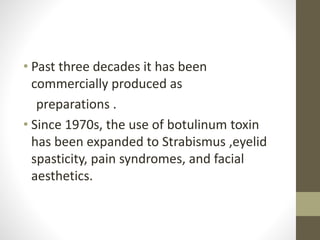 • Past three decades it has been
commercially produced as
preparations .
• Since 1970s, the use of botulinum toxin
has been expanded to Strabismus ,eyelid
spasticity, pain syndromes, and facial
aesthetics.
 