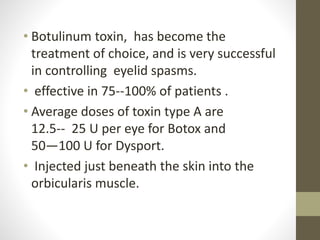 • Botulinum toxin, has become the
treatment of choice, and is very successful
in controlling eyelid spasms.
• effective in 75--100% of patients .
• Average doses of toxin type A are
12.5-- 25 U per eye for Botox and
50—100 U for Dysport.
• Injected just beneath the skin into the
orbicularis muscle.
 