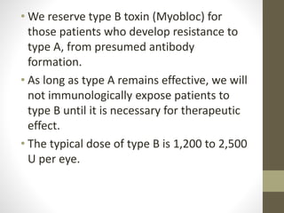 • We reserve type B toxin (Myobloc) for
those patients who develop resistance to
type A, from presumed antibody
formation.
• As long as type A remains effective, we will
not immunologically expose patients to
type B until it is necessary for therapeutic
effect.
• The typical dose of type B is 1,200 to 2,500
U per eye.
 