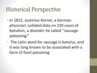 Historical Perspective
• In 1822, Justinius Kerner, a German
physician, collated data on 230 cases of
botulism, a disorder he called ‘‘sausage
poisoning.’’
• The Latin word for sausage is botulus, and
it was long known to be associated with a
form of food poisoning
 