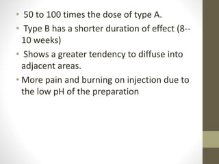 • 50 to 100 times the dose of type A.
• Type B has a shorter duration of effect (8--
10 weeks)
• Shows a greater tendency to diffuse into
adjacent areas.
• More pain and burning on injection due to
the low pH of the preparation
 