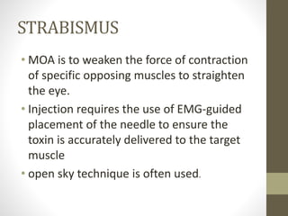 STRABISMUS
• MOA is to weaken the force of contraction
of specific opposing muscles to straighten
the eye.
• Injection requires the use of EMG-guided
placement of the needle to ensure the
toxin is accurately delivered to the target
muscle
• open sky technique is often used.
 
