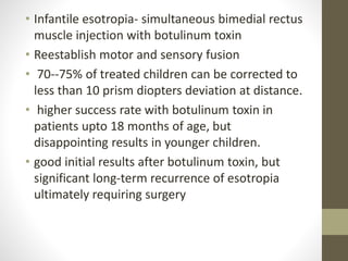 • Infantile esotropia- simultaneous bimedial rectus
muscle injection with botulinum toxin
• Reestablish motor and sensory fusion
• 70--75% of treated children can be corrected to
less than 10 prism diopters deviation at distance.
• higher success rate with botulinum toxin in
patients upto 18 months of age, but
disappointing results in younger children.
• good initial results after botulinum toxin, but
significant long-term recurrence of esotropia
ultimately requiring surgery
 