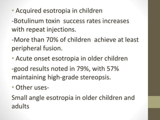 • Acquired esotropia in children
-Botulinum toxin success rates increases
with repeat injections.
-More than 70% of children achieve at least
peripheral fusion.
• Acute onset esotropia in older children
-good results noted in 79%, with 57%
maintaining high-grade stereopsis.
• Other uses-
Small angle esotropia in older children and
adults
 