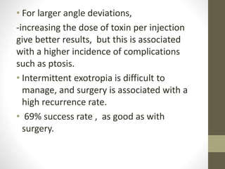 • For larger angle deviations,
-increasing the dose of toxin per injection
give better results, but this is associated
with a higher incidence of complications
such as ptosis.
• Intermittent exotropia is difficult to
manage, and surgery is associated with a
high recurrence rate.
• 69% success rate , as good as with
surgery.
 