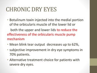 CHRONIC DRY EYES
• Botulinum toxin injected into the medial portion
of the orbicularis muscle of the lower lid or
both the upper and lower lids to reduce the
effectiveness of the orbicularis muscle pump
mechanism
• Mean blink tear output decreases up to 62%,
• subjective improvement in dry eye symptoms in
70% patients.
• Alternative treatment choice for patients with
severe dry eyes.
 