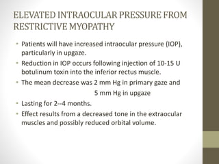 ELEVATEDINTRAOCULARPRESSUREFROM
RESTRICTIVEMYOPATHY
• Patients will have increased intraocular pressure (IOP),
particularly in upgaze.
• Reduction in IOP occurs following injection of 10-15 U
botulinum toxin into the inferior rectus muscle.
• The mean decrease was 2 mm Hg in primary gaze and
5 mm Hg in upgaze
• Lasting for 2--4 months.
• Effect results from a decreased tone in the extraocular
muscles and possibly reduced orbital volume.
 