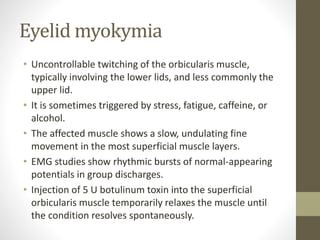 Eyelid myokymia
• Uncontrollable twitching of the orbicularis muscle,
typically involving the lower lids, and less commonly the
upper lid.
• It is sometimes triggered by stress, fatigue, caffeine, or
alcohol.
• The affected muscle shows a slow, undulating fine
movement in the most superficial muscle layers.
• EMG studies show rhythmic bursts of normal-appearing
potentials in group discharges.
• Injection of 5 U botulinum toxin into the superficial
orbicularis muscle temporarily relaxes the muscle until
the condition resolves spontaneously.
 