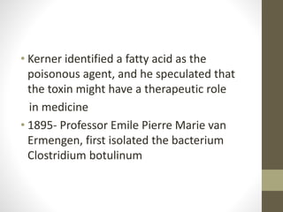 • Kerner identified a fatty acid as the
poisonous agent, and he speculated that
the toxin might have a therapeutic role
in medicine
• 1895- Professor Emile Pierre Marie van
Ermengen, first isolated the bacterium
Clostridium botulinum
 