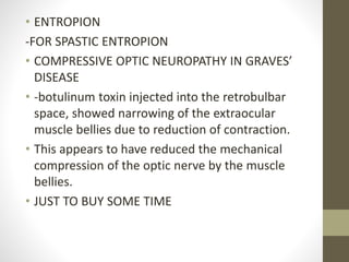• ENTROPION
-FOR SPASTIC ENTROPION
• COMPRESSIVE OPTIC NEUROPATHY IN GRAVES’
DISEASE
• -botulinum toxin injected into the retrobulbar
space, showed narrowing of the extraocular
muscle bellies due to reduction of contraction.
• This appears to have reduced the mechanical
compression of the optic nerve by the muscle
bellies.
• JUST TO BUY SOME TIME
 
