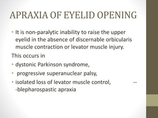 APRAXIA OF EYELID OPENING
• It is non-paralytic inability to raise the upper
eyelid in the absence of discernable orbicularis
muscle contraction or levator muscle injury.
This occurs in
• dystonic Parkinson syndrome,
• progressive superanuclear palsy,
• isolated loss of levator muscle control, --
-blepharospastic apraxia
 