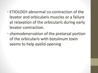 • ETIOLOGY-abnormal co-contraction of the
levator and orbicularis muscles or a failure
at relaxation of the orbicularis during early
levator contraction.
• chemodenervation of the pretarsal portion
of the orbicularis with botulinum toxin
seems to help eyelid opening
 