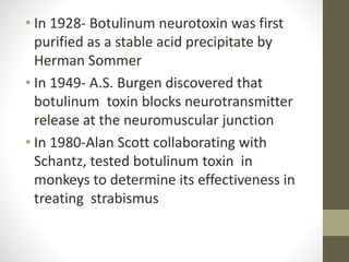 • In 1928- Botulinum neurotoxin was first
purified as a stable acid precipitate by
Herman Sommer
• In 1949- A.S. Burgen discovered that
botulinum toxin blocks neurotransmitter
release at the neuromuscular junction
• In 1980-Alan Scott collaborating with
Schantz, tested botulinum toxin in
monkeys to determine its effectiveness in
treating strabismus
 