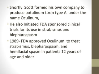• Shortly Scott formed his own company to
produce botulinum toxin type A under the
name Oculinum,
• He also Initiated FDA sponsored clinical
trials for its use in strabismus and
blepharospasm
• 1989- FDA approved Oculinum to treat
strabismus, blepharospasm, and
hemifacial spasm in patients 12 years of
age and older
 