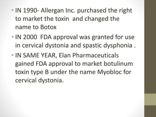 • IN 1990- Allergan Inc. purchased the right
to market the toxin and changed the
name to Botox
• IN 2000 FDA approval was granted for use
in cervical dystonia and spastic dysphonia .
• IN SAME YEAR, Elan Pharmaceuticals
gained FDA approval to market botulinum
toxin type B under the name Myobloc for
cervical dystonia.
 