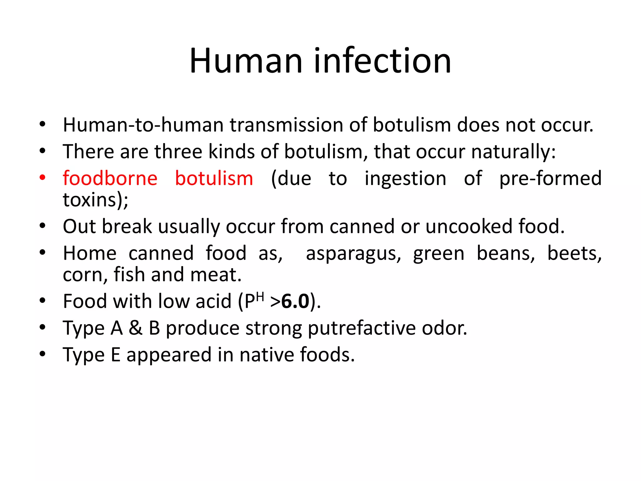 Human infection
• Human-to-human transmission of botulism does not occur.
• There are three kinds of botulism, that occur naturally:
• foodborne botulism (due to ingestion of pre-formed
toxins);
• Out break usually occur from canned or uncooked food.
• Home canned food as, asparagus, green beans, beets,
corn, fish and meat.
• Food with low acid (PH >6.0).
• Type A & B produce strong putrefactive odor.
• Type E appeared in native foods.
 