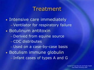 Center for Food Security and Public Health
Iowa State University 2004
Treatment
• Intensive care immediately
− Ventilator for respiratory failure
• Botulinum antitoxin
− Derived from equine source
− CDC distributes
− Used on a case-by-case basis
• Botulism immune globulin
− Infant cases of types A and G
 