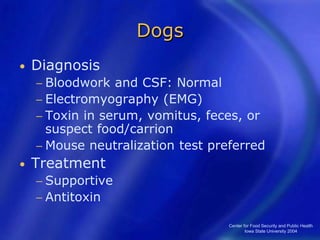 Center for Food Security and Public Health
Iowa State University 2004
Dogs
• Diagnosis
− Bloodwork and CSF: Normal
− Electromyography (EMG)
− Toxin in serum, vomitus, feces, or
suspect food/carrion
− Mouse neutralization test preferred
• Treatment
− Supportive
− Antitoxin
 