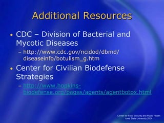 Center for Food Security and Public Health
Iowa State University 2004
Additional Resources
• CDC – Division of Bacterial and
Mycotic Diseases
− http://www.cdc.gov/ncidod/dbmd/
diseaseinfo/botulism_g.htm
• Center for Civilian Biodefense
Strategies
− http://www.hopkins-
biodefense.org/pages/agents/agentbotox.html
 